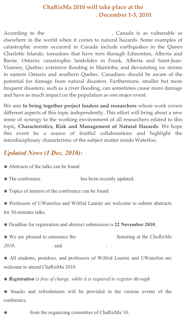 ChaRisMa 2010 will take place at the
University of Waterloo, December 1-3, 2010.

According to the Natural Resources Canada, Canada is as vulnerable as elsewhere in the world when it comes to natural hazards. Some examples of catastrophic events occurred in Canada include earthquakes in the Queen Charlotte Islands; tornadoes that have torn through Edmonton, Alberta and Barrie, Ontario; catastrophic landslides in Frank, Alberta and Saint-Jean-Vianney, Quebec; extensive flooding in Manitoba; and devastating ice storms in eastern Ontario and southern Quebec. Canadians should be aware of the potential for damage from natural disasters. Furthermore, smaller but more frequent disasters, such as a river flooding, can sometimes cause more damage and have as much impact on the population as one major event.
We aim to bring together project leaders and researchers whose work covers different aspects of this topic independently. This effort will bring about a new sense of synergy to the working environment of all researchers related to this topic, Characteristics, Risk and Management of Natural Hazards. We hope this event be a source of fruitful collaborations and highlight the interdisciplinary characteristic of the subject matter inside Waterloo.
Updated News (1 Dec. 2010): 
※ Abstracts of the talks can be found here.
※ The conference program schedule has been recently updated. 
※ Topics of interest of the conference can be found here.
※ Professors of UWaterloo and Wilfrid Laurier are welcome to submit abstracts for 30-minutes talks.
※ Deadline for registration and abstract submission is 22 November 2010.
※ We are pleased to announce the keynote speakers featuring at the ChaRisMa 2010; Dr. Gordon Woo and Dr. Richard Wilson.
※ All students, postdocs, and professors of Wilfrid Laurier and UWaterloo are welcome to attend ChaRisMa 2010.
※ Registration is free of charge, while it is required to register through here.
※ Snacks and refreshments will be provided in the various events of the conference. 
※  Message from the organizing committee of ChaRisMa’10.